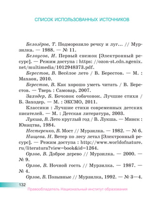 132
СПИСОК ИСПОЛЬЗОВАННЫХ ИСТОЧНИКОВ
Белозёров, Т. Подморозило речку и луг... // Мур-
зилка. — 1988. — № 11.
Белоусов, И. Первый снежок [Электронный ре-
сурс]. — Режим доступа : https: //ozon-st.cdn.ngenix.
net/multimedia/1012948373.pdf.
Берестов, В. Весёлое лето / В. Берестов. — М. :
Махаон, 2010.
Берестов, В. Как хорошо уметь читать / В. Бере-
стов. — Тверь : Самовар, 2007.
Заходер, Б. Бочонок собачонок. Лучшие стихи /
Б. Заходер. — М. : ЭКСМО, 2011.
Классики : Лучшие стихи современных детских
писателей. — М. : Детская литература, 2003.
Лукша, В. Лето круглый год / В. Лукша. — Минск :
Юнацтва, 1984.
Нестеренко, В. Мост // Мурзилка. — 1982. — № 6.
Нищева. Н. Ветер по лесу летал [Электронный ре-
сурс]. — Режим доступа : http://www.worldofnature.
ru/literatura?view=book&id=1264.
Орлов, В. Доброе дерево // Мурзилка. — 2000. —
№ 9.
Орлов, В. Ночной гость // Мурзилка. — 1987. —
№ 4.
Орлов, В. Позывные // Мурзилка, 1992. — № 3—4.
Правообладатель Национальный институт образования
 