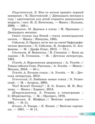 133
Паустовский, К. Как-то ночью пришёл первый
заморозок / К. Паустовский // Двенадцать месяцев в
году : хрестоматия для детей старшего дошкольного
возраста / сост. И. Л. Кочеткова. — Минск : Полымя,
2000. — 168 с.
Пришвин, М. Деревья в плену / М. Пришвин //
Двенадцать месяцев.
Сияет солнце над Невой : стихи ленинградских
поэтов. — Минск : Юнацтва, 1985.
Соболева, О. Правил легче нет на свете! Орфографи-
ческие фантазии / О. Соболева, В. Агафонов, О. Ага-
фонова. — М. : Дрофа Плюс, 2013. — 72 с.
Степанов, В. Новоселье / В. Степанов // Кони на
ладони / В. Степанов. — М. : Детская литература,
1981.
Усачёв, А. Королевская дворняжка / А. Усачёв //
Умная собачка Соня. Рассказы / А. Усачёв. — Минск :
Махаон, 2016. — 64 с.
Усачёв, А. Лучшие стихи / А. Усачёв. — М. : Дет-
ская литература, 2012.
Успенский, Э. Любимые новые стихи / Э. Успен-
ский. — М. : Астрель, 2005.
Что? Зачем? Почему? / Е. О. Хомич, М. Н. Яку-
шева. — Минск : Харвест, 2013.
Штритматтер, Э. Романы в стенограмме /
Э. Штритматтер. — М. : Прогресс, 1978.
Чоколиев, К. Шофёры // Весёлые картинки. —
1981. — № 11.
Яхнин, Л. Токарь / Л. Яхнин // Весёлые картин-
ки. — 1981. — № 11.
Правообладатель Национальный институт образования
 