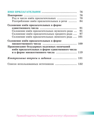 ИМЯ ПРИЛАГАТЕЛЬНОЕ ....................................... 76
Повторение ........................................................... 76
Род и число имён прилагательных ...................... 78
Употребление имён прилагательных в речи ......... 84
Склонение имён прилагательных в форме
единственного числа ......................................... 91
Склонение имён прилагательных мужского рода ... 91
Склонение имён прилагательных среднего рода .... 97
Склонение имён прилагательных женского рода .... 101
Склонение имён прилагательных в форме
множественного числа ...................................... 109
Правописание безударных падежных окончаний
имён прилагательных в форме единственного числа
и в форме множественного числа ....................... 119
Контрольные вопросы и задания ........................... 131
Список использованных источников ........................ 132
Правообладатель Национальный институт образования
 