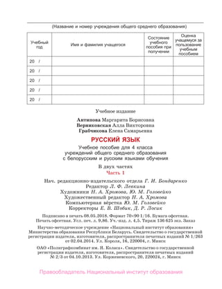 Учебное издание
Антипова Маргарита Борисовна
Верниковская Алла Викторовна
Грабчикова Елена Самарьевна
РУССКИЙ ЯЗЫК
Учебное пособие для 4 класса
учреждений общего среднего образования
с белорусским и русским языками обучения
В двух частях
Часть 1
Нач. редакционно-издательского отдела Г. И. Бондаренко
Редактор Л. Ф. Левкина
Художники Н. А. Хромова, Ю. М. Головейко
Художественный редактор Н. А. Хромова
Компьютерная вёрстка Ю. М. Головейко
Корректоры Е. В. Шобик, Д. Р. Лосик
Подписано в печать 08.05.2018. Формат 70×90 1/16. Бумага офсетная.
Печать офсетная. Усл. печ. л. 9,86. Уч.-изд. л. 4,5. Тираж 136 625 экз. Заказ
Научно-методическое учреждение «Национальный институт образования»
Министерства образования Республики Беларусь. Свидетельство о государственной
регистрации издателя, изготовителя, распространителя печатных изданий № 1/263
от 02.04.2014. Ул. Короля, 16, 220004, г. Минск
ОАО «Полиграфкомбинат им. Я. Коласа». Свидетельство о государственной
регистрации издателя, изготовителя, распространителя печатных изданий
№ 2/3 от 04.10.2013. Ул. Корженевского, 20, 220024, г. Минск
(Название и номер учреждения общего среднего образования)
Учебный
год
Имя и фамилия учащегося
Состояние
учебного
пособия при
получении
Оценка
учащемуся за
пользование
учебным
пособием
20 /
20 /
20 /
20 /
20 /
Правообладатель Национальный институт образования
 