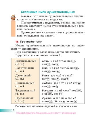 12
Склонение имён существительных
Узнаем, что имена существительные склоня-
ются — изменяются по падежам.
Познакомимся с падежами, узнаем, на какие
вопросы отвечают имена существительные в раз-
ных падежах.
Будем учиться cклонять имена существитель-
ные, определять их падеж.
16. Прочитайте текст.
Имена существительные изменяются по паде-
жам — склоняются.
При склонении в слове изменяется окончание.
В русском языке шесть падежей.
Именительный
(И. п.)
есть к т о? ч т о? кот ,
окн о , вод а
Родительный
(Р. п.)
нет к о г о? ч е г о? кот а ,
окн а , вод ы
Дательный
(Д. п.)
дать к о м у? ч е м у?
кот у , окн у , вод е
Винительный
(В. п.)
видеть к о г о? ч т о? кот а ,
окн о , во́д у
Творительный
(Т. п.)
доволен к е м? ч е м? кот ом ,
окн ом , вод ой
Предложный
(П. п.)
думаю о к о м? о ч ё м?
о кот е , об окн е , о вод е
Перечислите названия падежей и вопросы к ним.
Правообладатель Национальный институт образования
 