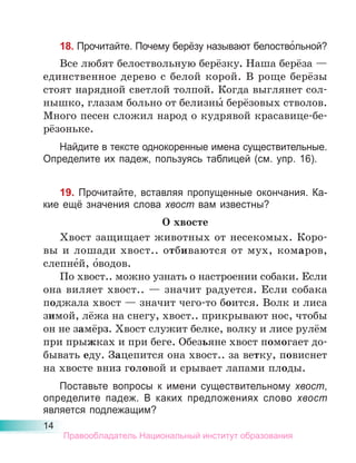 14
18. Прочитайте. Почему берёзу называют белоство́льной?
Все любят белоствольную берёзку. Наша берёза —
единственное дерево с белой корой. В роще берёзы
стоят нарядной светлой толпой. Когда выглянет сол-
нышко, глазам больно от белизны́ берёзовых стволов.
Много песен сложил народ о кудрявой красавице-бе-
рёзоньке.
Найдите в тексте однокоренные имена существительные.
Определите их падеж, пользуясь таблицей (см. упр. 16).
19. Прочитайте, вставляя пропущенные окончания. Ка-
кие ещё значения слова хвост вам известны?
О хвосте
Хвост защищает животных от несекомых. Коро-
вы и лошади хвост.. отбиваются от мух, комаров,
слепне́й, о́водов.
По хвост.. можно узнать о настроении собаки. Если
она виляет хвост.. — значит радуется. Если собака
поджала хвост — значит чего-то боится. Волк и лиса
зимой, лёжа на снегу, хвост.. прикрывают нос, чтобы
он не замёрз. Хвост служит белке, волку и лисе рулём
при прыжках и при беге. Обезьяне хвост помогает до-
бывать еду. Зацепится она хвост.. за ветку, повиснет
на хвосте вниз головой и срывает лапами плоды.
Поставьте вопросы к имени существительному хвост,
определите падеж. В каких предложениях слово хвост
является подлежащим?
Правообладатель Национальный институт образования
 