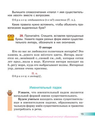 15
Выпишите словосочетания «глагол + имя существитель-
ное хвост» вместе с вопросами.
О б р а з е ц: отбиваются (ч е м?) хвостом (Т. п.).
Какие правила нужно вспомнить, чтобы объяснить пра-
вописание выделенных букв?
20. Прочитайте. Спишите, вставляя пропущенные
буквы. Укажите падеж разных форм имени существи-
тельного янтарь, обозначьте в них окончания.
О янтаре
Кто из вас не любовался солнечным янтарём? Это
камень м..дового или жёлтого цвета. Янтарь явля-
ется ок..мене́вшей с..сновой см..лой, которая сотни
лет прол..жала в воде. Кусочки янтаря находят на
б..регу моря, куда его выбрасывают волны. Янтарные
укр..шения очень красивы.
П. п.
О б р а з е ц: о янтар е .
Именительный падеж
Узнаем, что именительный падеж является
начальной формой имени существительного.
Будем учиться находить имена существитель-
ные в именительном падеже, образовывать на-
чальную форму имён существительных и грамотно
употреблять в речи.
Правообладатель Национальный институт образования
 