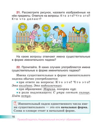 16
21. Рассмотрите рисунок, назовите изображённые на
нём предметы. Ответьте на вопросы: К т о э т о? Ч т о э т о?
К т о ч т о д е л а е т?
На какие вопросы отвечают имена существительные
в форме именительного падежа?
22. Прочитайте. В каких случаях употребляются имена
существительные в форме именительного падежа?
Имена существительные в форме именительного
падежа обычно употребляются:
• при ответе на вопросы: К т о э т о? Ч т о э т о?
Это козлёнок. Это подсолнечник;
• при обращении: Марина, покорми кур;
• в роли подлежащего: С утра светит солнце.
Поёт петух.
Именительный падеж единственного числа име-
ни существительного — это его начальная форма.
Слова в словаре стоят в начальной форме.
Правообладатель Национальный институт образования
 