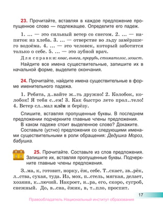 17
23. Прочитайте, вставляя в каждое предложение про-
пущенное слово — подлежащее. Определите его падеж.
1. ... — это сильный ветер со снегом. 2. ... — на-
питок из хлеба. 3. ... — отверстие во льду замёрзше-
го водоёма. 4. ... — это человек, который заботится
только о себе. 5. ... — это зубной врач.
Д л я с п р а в к и: квас, вьюга, прорубь, стоматолог, эгоист.
Найдите все имена существительные, запишите их в
начальной форме, выделите окончания.
24. Прочитайте, найдите имена существительные в фор-
ме именительного падежа.
1. Ребята, д..вайте ж..ть дружно! 2. Колобок, ко-
лобок! Я тебя с..ем! 3. Как быстро лето прол..тело!
4. Ветер сл..мал клён и берёзу.
Спишите, вставляя пропущенные буквы. В последнем
предложении подчеркните главные члены предложения.
В каком падеже стоит выделенное слово? Докажите.
Составьте (устно) предложения со следующими имена-
ми существительными в роли обращения: Дедушка Мороз,
бабушка.
25. Прочитайте. Составьте из слов предложения.
Запишите их, вставляя пропущенные буквы. Подчерк-
ните главные члены предложения.
З..ма, к, готовит, норку, ёж, себе. Т..скает, зв..рёк,
л..ства, сухая, туда. Из, мох, п..стель, мягкая, делает,
хозяин, к..лючий. Накроет, н..ра, его, скоро, сугроб,
снежный. До, в..сна, ёжик, в, т..пло, проспит.
Правообладатель Национальный институт образования
 