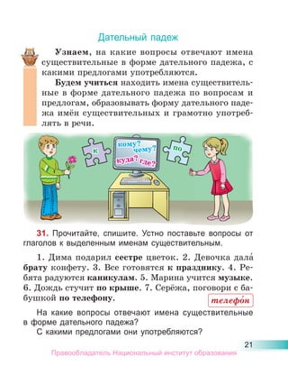 21
Дательный падеж
Узнаем, на какие вопросы отвечают имена
существительные в форме дательного падежа, с
какими предлогами употребляются.
Будем учиться находить имена существитель-
ные в форме дательного падежа по вопросам и
предлогам, образовывать форму дательного паде-
жа имён существительных и грамотно употреб-
лять в речи.
31. Прочитайте, спишите. Устно поставьте вопросы от
глаголов к выделенным именам существительным.
1. Дима подарил сестре цветок. 2. Девочка дала́
брату конфету. 3. Все готовятся к празднику. 4. Ре-
бята радуются каникулам. 5. Марина учится музыке.
6. Дождь стучит по крыше. 7. Серёжа, поговори с ба-
бушкой по телефону.
На какие вопросы отвечают имена существительные
в форме дательного падежа?
С какими предлогами они употребляются?
телефо́н
Правообладатель Национальный институт образования
 
