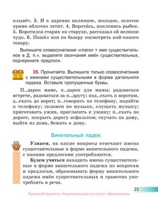 23
плывёт. 3. И к царевне наливное, молодое, золотое
прямо яблочко летит. 4. Вороти́сь, поклонись рыбке.
5. Воротился старик ко старухе, рассказал ей великое
чудо. 6. Пошёл поп по базару посмотреть кой-какого
товару.
Выпишите словосочетания «глагол + имя существитель-
ное в Д. п.», выделите окончания имён существительных,
подчеркните предлоги.
35. Прочитайте. Выпишите только словосочетания
с именами существительными в форме дательного
падежа. Вставьте пропущенные буквы.
П..дарок маме, п..дарок для мамы; радоваться
встрече, радоваться за п..другу; под..ехать к воротам,
д..ехать до ворот; п..говорить по телефону, подойти
к телефону; экзамен по музыке, слушать музыку;
приготовить ужин, пригласить к ужину; п..ехать по
дороге, покрыть дорогу асфальтом; скучать по дому,
выйти из дома, бежать к дому.
Винительный падеж
Узнаем, на какие вопросы отвечают имена
существительные в форме винительного падежа,
с какими предлогами употребляются.
Будем учиться находить имена существитель-
ные в форме винительного падежа по вопросам
и предлогам, образовывать форму винительного
падежа имён существительных и грамотно упо-
треблять в речи.
Правообладатель Национальный институт образования
 
