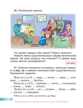 24
36. Рассмотрите рисунок.
Что делает каждый член семьи? Ответы запишите.
Найдите имена существительные в форме винительного
падежа. На какие вопросы они отвечают? С какими пред-
логами обычно употребляются?
37. Ответьте письменно на вопросы, используя предло-
ги в (во), на и изменяя окончания имён существительных.
Подчеркните предлоги.
Идти (к у д а?) ... двор, ... театр, ... цирк, ... кон-
церт, ... аптека, ... футбол.
Ехать (к у д а?) ... деревня, ... гости, ... экскурсия,
... север, ... море, ... вокзал.
Лететь (к у д а?) ... юг, ... остров, ... Луна, ... небо,
... космос, ... аэродром.
О б р а з е ц: идти на восток, во двор.
ко́смос
Правообладатель Национальный институт образования
 