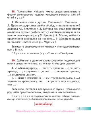 25
38. Прочитайте. Найдите имена существительные в
форме винительного падежа, используя вопросы к о г о?
ч т о? к у д а?
1. Залетает сыч в дупло. Рассветает. Рассвело...
2. Дружно ударились рыбы об лёд, и на реке начался́
ледоход (В. Берестов). 3. Вот под ель упал ком снега:
это белка здесь с разбега ветку хвойную качнула и на
землю снег стряхнула (В. Лукша). 4. Месяц вы́белил
крылечко и взобрался на кровать... 5. Месяц скрылся
на ночлег. Вьётся снег (С. Чёрный).
Выпишите словосочетания «глагол + имя существитель-
ное в В. п.».
О б р а з е ц: залетает (к у д а? в о ч т о?) в дупло.
39. Добавьте в данные словосочетания подходящие
имена существительные, используя слова для справки.
1. Любить природу, ...; читать правило, ...; ск..зать
правду, ...; получить п..дарок, ...; передать привет,
...; включить лампу, ... .
2. Пойти в магазин, в ...; см..треть в стор..ну, в ...;
ходить на тренировку, на ...; спрятать под подушку,
под ... .
Запишите, вставляя пропущенные буквы. Обозначьте
род имён существительных, выделите в них окончания.
Д л я с п р а в к и: спорт, секрет, газету, собака, письмо,
вилку, компьютер, библиотека, одеяло, окно, футбол.
компью́тер
Правообладатель Национальный институт образования
 