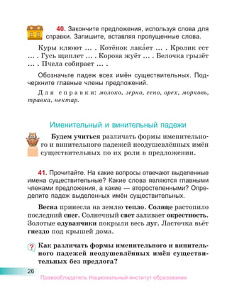 26
40. Закончите предложения, используя слова для
справки. Запишите, вставляя пропущенные слова.
Куры клюют ... . Котёнок лака́ет ... . Кролик ест
... . Гусь щиплет ... . Корова жуёт ... . Белочка грызёт
... . Пчела собирает ... .
Обозначьте падеж всех имён существительных. Под-
черкните главные члены предложений.
Д л я с п р а в к и: молоко, зерно, сено, орех, морковь,
травка, нектар.
Именительный и винительный падежи
Будем учиться различать формы именительно-
го и винительного падежей неодушевлённых имён
существительных по их роли в предложении.
41. Прочитайте. На какие вопросы отвечают выделенные
имена существительные? Какие слова являются главными
членами предложения, а какие — второстепенными? Опре-
делите падеж выделенных имён существительных.
Весна принесла на землю тепло. Солнце растопило
последний снег. Солнечный свет заливает окрестность.
Золотые одуванчики покрыли весь луг. Ласточка вьёт
гнездо под крышей дома.
Как различать формы именительного и винитель-
ного падежей неодушевлённых имён существи-
тельных без предлога?
Правообладатель Национальный институт образования
 