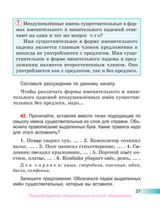 27
Неодушевлённые имена существительные в фор-
мах именительного и винительного падежей отве-
чают на один и тот же вопрос ч т о?
Имя существительное в форме именительного
падежа является главным членом предложения и
никогда не употребляется с предлогом. Имя суще-
ствительное в форме винительного падежа в пред-
ложении является второстепенным членом. Оно
употребляется как с предлогом, так и без предлога.
Составьте рассуждение по данному началу.
Чтобы различать формы именительного и вини-
тельного падежей неодушевлённых имён существи-
тельных без предлога, надо...
42. Прочитайте, вставляя вместо точек подходящие по
смыслу имена существительные из слов для справки. Объ-
ясните правописание выделенных букв. Какие правила надо
для этого вспомнить?
1. Повар сварил суп, ... . 2. Композитор сочинил
вальс, ... . 3. Поэт написал стихотворение, ... . 4. Са-
довник посадил крыжовник, ... . 5. Портной шьёт ко-
стюм, платье, ... . 6. Комбайн убирает овёс, рожь, ... .
Д л я с п р а в к и: каша, смородина, пшеница, юбка,
басня, симфония.
Запишите предложения. Обозначьте падеж выделенных
имён существительных, которые вы вставили.
Правообладатель Национальный институт образования
 