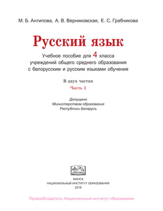 Учебное пособие для 4 класса
учреждений общего среднего образования
с белорусским и русским языками обучения
МИНСК
НАЦИОНАЛЬНЫЙ ИНСТИТУТ ОБРАЗОВАНИЯ
2018
М. Б. Антипова, А. В. Верниковская, Е. С. Грабчикова
В двух частях
Часть 1
Допущено
Министерством образования
Республики Беларусь
Русский язык
Правообладатель Национальный институт образования
 