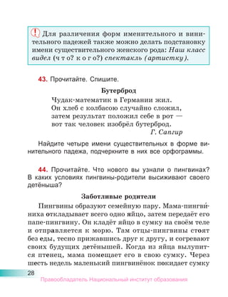 28
Для различения форм именительного и вини-
тельного падежей также можно делать подстановку
имени существительного женского рода: Наш класс
видел (ч т о? к о г о?) спектакль (артистку).
43. Прочитайте. Спишите.
Бутерброд
Чудак-математик в Германии жил.
Он хлеб с колбасою случайно сложил,
затем результат положил себе в рот —
вот так человек изобрёл бутерброд.
Г. Сапгир
Найдите четыре имени существительных в форме ви-
нительного падежа, подчеркните в них все орфограммы.
44. Прочитайте. Что нового вы узнали о пингвинах?
В каких условиях пингвины-родители высиживают своего
детёныша?
Заботливые родители
Пингвины образуют семейную пару. Мама-пингви́-
ниха откладывает всего одно яйцо, затем передаёт его
папе-пингвину. Он кладёт яйцо в сумку на своём теле
и отправляется к морю. Там отцы-пингвины стоят
без еды, тесно прижавшись друг к другу, и согревают
своих будущих детёнышей. Когда из яйца вылупит-
ся птенец, мама помещает его в свою сумку. Через
шесть недель маленький пингвинёнок покидает сумку
Правообладатель Национальный институт образования
 