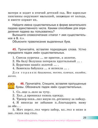 29
матери и ходит в птичий детский сад. Все взрослые
пингвины окружают малышей, защищая от холода,
и вместе кормят их.
Найдите имена существительные в форме винительного
падежа единственного числа. Какими способами для опре-
деления падежа вы пользовались?
Выпишите словосочетания «глагол + имя существитель-
ное в В. п.».
Объясните правописание выделенных букв.
45. Прочитайте, вставляя подходящие слова. Устно
определите падеж имён существительных.
1. Снесла курочка ... не простое, а золотое.
2. На балу́ Золушка потеряла хрустальный ... .
3. Буратино нашёл золотой ... .
4. Замесила бабушка ... и испекла ... .
Д л я с п р а в к и: башмачок, тесто, ключик, колобок,
яичко.
46. Прочитайте. Спишите, вставляя пропущенные
буквы. Обозначьте падеж имён существительных.
1. Со..нце з..шло за тучу.
2. Хол..д проникал сквозь одежду.
3. Тренер похв..лил юную сп..ртсменку за победу.
4. Я никогда не забываю п..благодарить маму
за обе.. .
5. Мяч перел..тел через забор, вл..тел в окно и
зак..тился под стол.
Правообладатель Национальный институт образования
 
