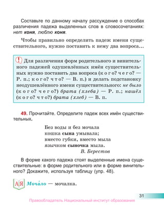 31
Составьте по данному началу рассуждение о способах
различения падежа выделенных слов в словосочетаниях:
нет коня, люблю коня.
Чтобы правильно определить падеж имени суще-
ствительного, нужно поставить к нему два вопроса...
Для различения форм родительного и винитель-
ного падежей одушевлённых имён существитель-
ных нужно поставить два вопроса (к о г о? ч е г о? —
Р. п.; к о г о? ч т о? — В. п.) и делать подстановку
неодушевлённого имени существительного: не было
(к о г о? ч е г о?) брата (хлеба) — Р. п.; нашёл
(к о г о? ч т о?) брата (хлеб) — В. п.
49. Прочитайте. Определите падеж всех имён существи-
тельных.
Без воды и без мочала
кошка сына умывала;
вместо губки, вместо мыла
язычком сыночка мыла.
В. Берестов
В форме какого падежа стоят выделенные имена суще-
ствительные: в форме родительного или в форме винитель-
ного? Докажите, используя таблицу (упр. 48).
Моча́ло — мочалка.
Правообладатель Национальный институт образования
 