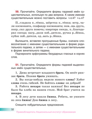 32
50. Прочитайте. Определите формы падежей имён су-
ществительных, используя по два вопроса. К каким именам
существительным можно поставить вопросы ч е й? ч ь я?
П..гладила к..тёнка, шёрстка к..тёнка; встр..ча-
ли космонавта, скафандр космонавта; пом..щь друга,
попр..сил друга помочь; квартира соседа, п..благода-
рил соседа; нагр..дили поб..дителя, ручка р..бёнка,
кубок поб..дителя, од..вать р..бёнка.
Выпишите, вставляя пропущенные буквы, сначала сло-
восочетания с именами существительными в форме роди-
тельного падежа, а затем — с именами существительными
в форме винительного падежа.
Подчеркните орфограммы безударных гласных в корнях
слов.
51. Прочитайте. Определите формы падежей выделен-
ных имён существительных.
1. Дима встречает младшего брата. Он несёт рюк-
зак брата. Позови брата ужинать.
2. Вы когда-нибудь видели живого слона? Хобот
слона очень гибкий. Не бойтесь слона: он добрый!
3. Работа пекаря такая важная! Без пекаря не
было бы хлеба на нашем столе. Мой брат учится на
пекаря.
4. В лесу дети нашли ёжика. Ребята, не уносите
из леса ёжика! Дом ёжика в лесу.
Спишите побудительные предложения.
Правообладатель Национальный институт образования
 