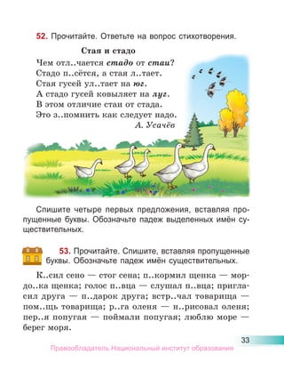 33
52. Прочитайте. Ответьте на вопрос стихотворения.
Стая и стадо
Чем отл..чается стадо от стаи?
Стадо п..сётся, а стая л..тает.
Стая гусей ул..тает на юг.
А стадо гусей ковыляет на луг.
В этом отличие стаи от стада.
Это з..помнить как следует надо.
А. Усачёв
Спишите четыре первых предложения, вставляя про-
пущенные буквы. Обозначьте падеж выделенных имён су-
ществительных.
53. Прочитайте. Спишите, вставляя пропущенные
буквы. Обозначьте падеж имён существительных.
К..сил сено — стог сена; п..кормил щенка — мор-
до..ка щенка; голос п..вца — слушал п..вца; пригла-
сил друга — п..дарок друга; встр..чал товарища —
пом..щь товарища; р..га оленя — н..рисовал оленя;
пер..я попугая — поймали попугая; люблю море —
берег моря.
д
Чем отл..чается стадо от стаи?
Стадо п..сётся, а стая л..тает.
Стая гусей ул..тает на юг.
А стадо гусей ковыляет на луг.
В этом отличие стаи от стада.
Это з..помнить как следует надо.
А. Усачёв
Правообладатель Национальный институт образования
 