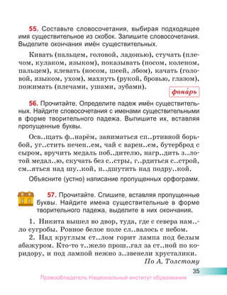 35
55. Составьте словосочетания, выбирая подходящее
имя существительное из скобок. Запишите словосочетания.
Выделите окончания имён существительных.
Кивать (пальцем, головой, ладонью), стучать (пле-
чом, кулаком, языком), показывать (носом, коленом,
пальцем), клевать (носом, шеей, лбом), качать (голо-
вой, языком, ухом), махнуть (рукой, бровью, глазом),
пожимать (плечами, ушами, зубами).
56. Прочитайте. Определите падеж имён существитель-
ных. Найдите словосочетания с именами существительными
в форме творительного падежа. Выпишите их, вставляя
пропущенные буквы.
Осв..щать ф..нарём, заниматься сп..ртивной борь-
бой, уг..стить печен..ем, чай с варен..ем, бутерброд с
сыром, вручить медаль поб..дителю, нагр..дить з..ло-
той медал..ю, скучать без с..стры, г..рдиться с..строй,
см..яться над шу..кой, п..дшутить над подру..кой.
Объясните (устно) написание пропущенных орфограмм.
57. Прочитайте. Спишите, вставляя пропущенные
буквы. Найдите имена существительные в форме
творительного падежа, выделите в них окончания.
1. Никита вышел во двор, туда, где с севера нам..-
ло сугробы. Ровное белое поле сл..валось с небом.
2. Над круглым ст..лом горит лампа под белым
абажуром. Кто-то т..жело прош..гал за ст..ной по ко-
ридору, и под лампой нежно з..звенели хрусталики.
По А. Толстому
фона́рь
Правообладатель Национальный институт образования
 
