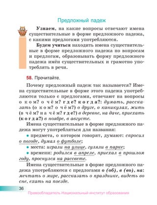 36
Предложный падеж
Узнаем, на какие вопросы отвечают имена
существительные в форме предложного падежа,
с какими предлогами употребляются.
Будем учиться находить имена существитель-
ные в форме предложного падежа по вопросам
и предлогам, образовывать форму предложного
падежа имён существительных и грамотно упо-
треблять в речи.
58. Прочитайте.
Почему предложный падеж так называется? Име-
на существительные в форме этого падежа употреб-
ляются только с предлогами, отвечают на вопросы
о к о м? о ч ё м? г д е? к о г д а?: думать, расска-
зать (о к о м? о ч ё м?) о друге, о каникулах, жить
(в ч ё м? н а ч ё м? г д е?) в деревне, на даче, приехать
(к о г д а?) в ноябре, в августе.
Имена существительные в форме предложного па-
дежа могут употребляться для названия:
• предмета, о котором говорят, думают: спросил
о погоде, думал о футболе;
• места: играли на улице, гуляли в парке;
• времени: родился в апреле, приехал в прошлом
году, проснулся на рассвете.
Имена существительные в форме предложного па-
дежа употребляются с предлогами о (об), в (во), на:
мечтать о мире, рассказать о празднике, видеть во
сне, ехать на поезде.
Правообладатель Национальный институт образования
 