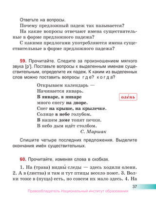 37
Ответьте на вопросы.
Почему предложный падеж так называется?
На какие вопросы отвечают имена существитель-
ные в форме предложного падежа?
С какими предлогами употребляются имена суще-
ствительные в форме предложного падежа?
59. Прочитайте. Следите за произношением мягкого
звука [р’]. Поставьте вопросы к выделенным именам суще-
ствительным, определите их падеж. К каким из выделенных
слов можно поставить вопросы г д е? к о г д а?
Открываем календарь —
Начинается январь.
В январе, в январе
много снегу на дворе.
Снег на крыше, на крылечке.
Солнце в небе голубом.
В нашем доме топят печки.
В небо дым идёт столбом.
С. Маршак
Спишите четыре последних предложения. Выделите
окончания имён существительных.
60. Прочитайте, изменяя слова в скобках.
1. На (трава) видны́ следы — здесь ходили олени.
2. А в (листва) и там и тут птицы весело поют. 3. Вол-
ки тоже в (пуща) есть, но совсем их мало здесь. 4. На
оле́нь
Правообладатель Национальный институт образования
 