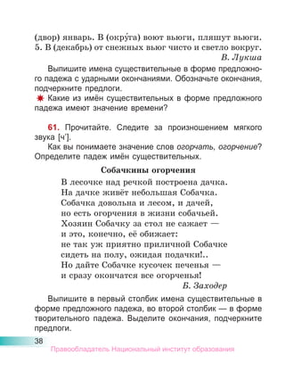 38
(двор) январь. В (окру́га) воют вьюги, пляшут вьюги.
5. В (декабрь) от снежных вьюг чисто и светло вокруг.
В. Лукша
Выпишите имена существительные в форме предложно-
го падежа с ударными окончаниями. Обозначьте окончания,
подчеркните предлоги.
Какие из имён существительных в форме предложного
падежа имеют значение времени?
61. Прочитайте. Следите за произношением мягкого
звука [ч’].
Как вы понимаете значение слов огорчать, огорчение?
Определите падеж имён существительных.
Собачкины огорчения
В лесочке над речкой построена дачка.
На дачке живёт небольшая Собачка.
Собачка довольна и лесом, и дачей,
но есть огорчения в жизни собачьей.
Хозяин Собачку за стол не сажает —
и это, конечно, её обижает:
не так уж приятно приличной Собачке
сидеть на полу, ожидая подачки!..
Но дайте Собачке кусочек печенья —
и сразу окончатся все огорченья!
Б. Заходер
Выпишите в первый столбик имена существительные в
форме предложного падежа, во второй столбик — в форме
творительного падежа. Выделите окончания, подчеркните
предлоги.
Правообладатель Национальный институт образования
 