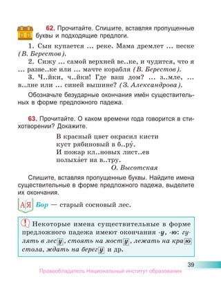39
62. Прочитайте. Спишите, вставляя пропущенные
буквы и подходящие предлоги.
1. Сын купается ... реке. Мама дремлет ... песке
(В. Берестов).
2. Сижу ... самой верхней ве..ке, и чудится, что я
... разве..ке или ... мачте корабля (В. Берестов).
3. Ч..йки, ч..йки! Где ваш дом? ... з..мле, ...
в..лне или ... синей вышине? (З. Александрова).
Обозначьте безударные окончания имён существитель-
ных в форме предложного падежа.
63. Прочитайте. О каком времени года говорится в сти-
хотворении? Докажите.
В красный цвет окрасил кисти
куст рябиновый в б..ру́.
И пожар кл..новых лист..ев
полыха́ет на в..тру.
О. Высотская
Спишите, вставляя пропущенные буквы. Найдите имена
существительные в форме предложного падежа, выделите
их окончания.
Бор — старый сосновый лес.
Некоторые имена существительные в форме
предложного падежа имеют окончания -у, -ю: гу-
лять в лес у , стоять на мост у , лежать на кра ю
стола, ждать на берег у и др.
Правообладатель Национальный институт образования
 