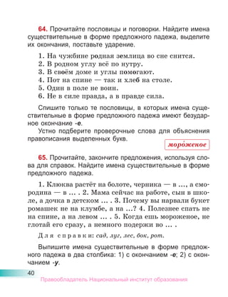 40
64. Прочитайте пословицы и поговорки. Найдите имена
существительные в форме предложного падежа, выделите
их окончания, поставьте ударение.
1. На чужбине родная землица во сне снится.
2. В родном углу всё по нутру.
3. В своём доме и углы помогают.
4. Пот на спине — так и хлеб на столе.
5. Один в поле не воин.
6. Не в силе правда, а в правде сила.
Спишите только те пословицы, в которых имена суще-
ствительные в форме предложного падежа имеют безудар-
ное окончание -е.
Устно подберите проверочные слова для объяснения
правописания выделенных букв.
65. Прочитайте, закончите предложения, используя сло-
ва для справок. Найдите имена существительные в форме
предложного падежа.
1. Клюква растёт на болоте, черника — в ..., а смо-
родина — в ... . 2. Мама сейчас на работе, сын в шко-
ле, а дочка в детском ... . 3. Почему вы нарвали букет
ромашек не на клумбе, а на ...? 4. Полезнее спать не
на спине, а на левом ... . 5. Когда ешь мороженое, не
глотай его сразу, а немного подержи во ... .
Д л я с п р а в к и: сад, луг, лес, бок, рот.
Выпишите имена существительные в форме предлож-
ного падежа в два столбика: 1) с окончанием -е; 2) с окон-
чанием -у.
моро́женое
Правообладатель Национальный институт образования
 
