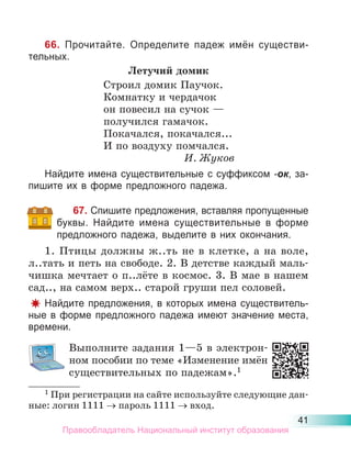 41
66. Прочитайте. Определите падеж имён существи-
тельных.
Летучий домик
Строил домик Паучок.
Комнатку и чердачок
он повесил на сучок —
получился гамачок.
Покачался, покачался...
И по воздуху помчался.
И. Жуков
Найдите имена существительные с суффиксом -ок, за-
пишите их в форме предложного падежа.
67. Спишите предложения, вставляя пропущенные
буквы. Найдите имена существительные в форме
предложного падежа, выделите в них окончания.
1. Птицы должны ж..ть не в клетке, а на воле,
л..тать и петь на свободе. 2. В детстве каждый маль-
чишка мечтает о п..лёте в космос. 3. В мае в нашем
сад.., на самом верх.. старой груши пел соловей.
Найдите предложения, в которых имена существитель-
ные в форме предложного падежа имеют значение места,
времени.
Выполните задания 1—5 в электрон-
ном пособии по теме «Изменение имён
существительных по падежам».1
1 При регистрации на сайте используйте следующие дан-
ные: логин 1111 пароль 1111 вход.
Правообладатель Национальный институт образования
 