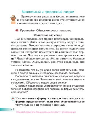 42
Винительный и предложный падежи
Будем учиться различать формы винительного
и предложного падежей имён существительных
с одинаковыми предлогами в, на.
68. Прочитайте. Объясните смысл заголовка.
Солнечное затмение
Раз в несколько лет можно наблюдать удивитель-
ное явление. Днём в солнечную погоду вдруг стано-
вится темно. Это уникальное природное явление люди
назвали солнечным затмением. Во время солнечного
затмения интересно посмотреть на солнце сквозь чёр-
ное стекло. Что же вы увидите в это время на солн-
це? Через чёрное стекло на нём вы заметите большое
тёмное пятно. Оказывается, это луна средь бела дня
затмила солнце.
Расскажите, что вы узнали о солнечном затмении. Най-
дите в тексте синоним к глаголам заслонила, закрыла.
Поставьте от глаголов смысловые и падежные вопросы
к выделенным словам. Запишите словосочетания вместе с
вопросами. Обозначьте падеж слова солнце.
С какими предлогами употребляются имена существи-
тельные в форме предложного падежа? В форме винитель-
ного падежа?
Как отличить форму винительного падежа от
формы предложного, если имя существительное
употреблено с предлогом в или на?
Правообладатель Национальный институт образования
 