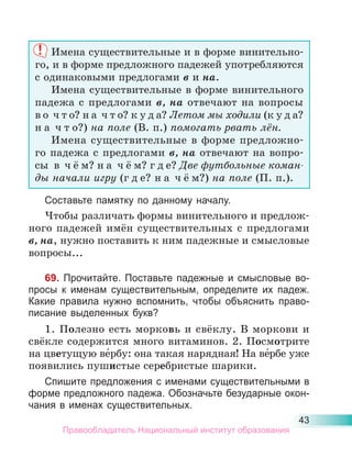 43
Имена существительные и в форме винительно-
го, и в форме предложного падежей употребляются
с одинаковыми предлогами в и на.
Имена существительные в форме винительного
падежа с предлогами в, на отвечают на вопросы
в о ч т о? н а ч т о? к у д а? Летом мы ходили (к у д а?
н а ч т о?) на поле (В. п.) помогать рвать лён.
Имена существительные в форме предложно-
го падежа с предлогами в, на отвечают на вопро-
сы в ч ё м? н а ч ё м? г д е? Две футбольные коман-
ды начали игру (г д е? н а ч ё м?) на поле (П. п.).
Составьте памятку по данному началу.
Чтобы различать формы винительного и предлож-
ного падежей имён существительных с предлогами
в, на, нужно поставить к ним падежные и смысловые
вопросы...
69. Прочитайте. Поставьте падежные и смысловые во-
просы к именам существительным, определите их падеж.
Какие правила нужно вспомнить, чтобы объяснить право-
писание выделенных букв?
1. Полезно есть морковь и свёклу. В моркови и
свёкле содержится много витаминов. 2. Посмотрите
на цветущую ве́рбу: она такая нарядная! На ве́рбе уже
появились пушистые серебристые шарики.
Спишите предложения с именами существительными в
форме предложного падежа. Обозначьте безударные окон-
чания в именах существительных.
Правообладатель Национальный институт образования
 