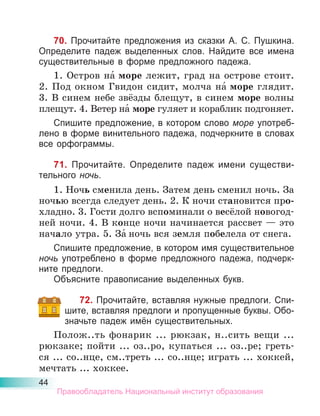 44
70. Прочитайте предложения из сказки А. С. Пушкина.
Определите падеж выделенных слов. Найдите все имена
существительные в форме предложного падежа.
1. Остров на́ море лежит, град на острове стоит.
2. Под окном Гвидон сидит, молча на́ море глядит.
3. В синем небе звёзды блещут, в синем море волны
плещут. 4. Ветер на́ море гуляет и кораблик подгоняет.
Спишите предложение, в котором слово море употреб-
лено в форме винительного падежа, подчеркните в словах
все орфограммы.
71. Прочитайте. Определите падеж имени существи-
тельного ночь.
1. Ночь сменила день. Затем день сменил ночь. За
ночью всегда следует день. 2. К ночи становится про-
хладно. 3. Гости долго вспоминали о весёлой новогод-
ней ночи. 4. В конце ночи начинается рассвет — это
начало утра. 5. За́ ночь вся земля побелела от снега.
Спишите предложение, в котором имя существительное
ночь употреблено в форме предложного падежа, подчерк-
ните предлоги.
Объясните правописание выделенных букв.
72. Прочитайте, вставляя нужные предлоги. Спи-
шите, вставляя предлоги и пропущенные буквы. Обо-
значьте падеж имён существительных.
Полож..ть фонарик ... рюкзак, н..сить вещи ...
рюкзаке; пойти ... оз..ро, купаться ... оз..ре; греть-
ся ... со..нце, см..треть ... со..нце; играть ... хоккей,
мечтать ... хоккее.
Правообладатель Национальный институт образования
 