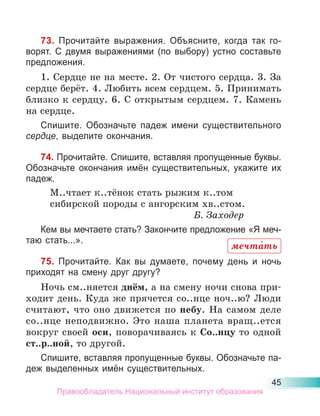 45
73. Прочитайте выражения. Объясните, когда так го-
ворят. С двумя выражениями (по выбору) устно составьте
предложения.
1. Сердце не на месте. 2. От чистого сердца. 3. За
сердце берёт. 4. Любить всем сердцем. 5. Принимать
близко к сердцу. 6. С открытым сердцем. 7. Камень
на сердце.
Спишите. Обозначьте падеж имени существительного
сердце, выделите окончания.
74. Прочитайте. Спишите, вставляя пропущенные буквы.
Обозначьте окончания имён существительных, укажите их
падеж.
М..чтает к..тёнок стать рыжим к..том
сибирской породы с ангорским хв..стом.
Б. Заходер
Кем вы мечтаете стать? Закончите предложение «Я меч-
таю стать...».
75. Прочитайте. Как вы думаете, почему день и ночь
приходят на смену друг другу?
Ночь см..няется днём, а на смену ночи снова при-
ходит день. Куда же прячется со..нце ноч..ю? Люди
считают, что оно движется по небу. На самом деле
со..нце неподвижно. Это наша планета вращ..ется
вокруг своей оси, поворачиваясь к Со..нцу то одной
ст..р..ной, то другой.
Спишите, вставляя пропущенные буквы. Обозначьте па-
деж выделенных имён существительных.
мечта́ть
Правообладатель Национальный институт образования
 