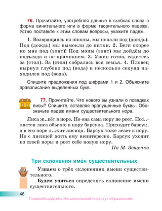 46
76. Прочитайте, употребляя данные в скобках слова в
форме винительного или в форме творительного падежа.
Устно поставьте к этим словам вопросы, укажите падеж.
1. Возвращаясь из школы, мы попали под (дождь).
Под (дождь) мы вымокли до нитки. 2. Беги скорее
ко мне под (зонт)! Под моим (зонт) мы дойдём до
подъезда и не промокнем. 3. Ужин готов, садитесь
за (стол). За (стол) собралась вся семья. 4. Пловец
нырнул глубоко под (вода) и несколько секунд на-
ходился под (вода).
Спишите предложения под цифрами 1 и 2. Объясните
правописание выделенных букв.
77. Прочитайте. Что нового вы узнали о повадках
лисы? Спишите, вставляя пропущенные буквы. Обо-
значьте падеж имени существительного нора.
Лиса ж..вёт в норе. Но она сама нору не роет. Пос..-
ляется лиса обычно в нору барсука. Приходит барсук,
а в его норе л..жит лисица. Барсук тоже лезет в нору.
Но с лисицей жить ему неинтересно. Барсук уходит
из своей норы и роет себе новую нору.
По М. Зощенко
Три склонения имён существительных
Узнаем о трёх склонениях имени существи-
тельного.
Будем учиться определять склонение имени
существительного.
Правообладатель Национальный институт образования
 