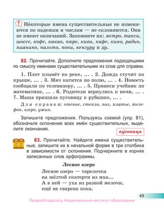 49
Не́которые имена существительные не изменя-
ются по падежам и числам — не склоняются. Они
не имеют окончаний. Запомните их: метро, такси,
шоссе, кофе, какао, пюре, киви, кафе, кино, радио,
пианино, пальто, пони, кенгуру и др.
82. Прочитайте. Дополните предложения подходящими
по смыслу именами существительными из слов для справки.
1. Плот плывёт по реке, ... . 2. Дождь стучит по
крыше, ... . 3. Мяч катится по полю, ... . 4. Новость
сообщили по телевизору, ... . 5. Принеси учебник по
математике, ... . 6. Родители вернулись к ночи, ... .
7. Маша пришила пуговицу к рубашке, ... .
Д л я с п р а в к и: чтение, стекло, пол, платье, теле-
фон, озеро, ужин.
Запишите предложения. Пользуясь схемой (упр. 81),
обозначьте склонение всех имён существительных, выде-
лите окончания.
83. Прочитайте. Найдите имена существитель-
ные, запишите их в начальной форме в три столбика
в зависимости от склонения. Подчеркните в корнях
записанных слов орфограммы.
Лесное озеро
Лесное озеро — тарелочка
на жёлтой скатерти из мха...
А в ней — уха из разной мелочи,
ещё не сварена пока.
пу́говица
Правообладатель Национальный институт образования
 
