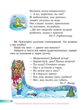 50
Закинем леску-самоделочку:
— А ну, карасики, вы где?
И любопытная, как девочка,
замрёт лягушка на воде.
Она глядит лукаво, пристально
на поплавок, на рыбака.
...Но вот сверкнёт живою искрою
рыбёшка, падая с крючка!
По Г. Горбовскому
84. Прочитайте шуточное стихотворение. Что вызвало
у вас улыбку?
Какой это текст — диалог или монолог?
Найдите в тексте все имена существительные, опреде-
лите их склонение и падеж (устно).
— Медвежонок! Добрый вечер!
— Здравствуй, друг! Какая встреча!
— Ты куда? Стемнеет скоро.
— Еду я за ёлкой в город.
— Но зачем она в лесу?
— Я в берлогу занесу.
— Ель ведь можно здесь срубить!
— Нет, мне жалко лес губить.
По Г. Виеру
— Медвежонок! Добрый вечер!
— Здравствуй, друг! Какая встреча!
— Ты куда? Стемнеет скоро.
— Еду я за ёлкой в город.
— Но зачем она в лесу?
— Я в берлогу занесу.
— Ель ведь можно здесь срубить!
— Нет, мне жалко лес губить.
По Г. Виеру
Правообладатель Национальный институт образования
 