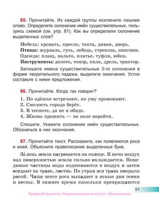 51
85. Прочитайте. Из каждой группы исключите лишнее
слово. Определите склонение имён существительных, поль-
зуясь схемой (см. упр. 81). Как вы определили склонение
выделенных слов?
Мебель: кровать, кресло, тахта, диван, дверь.
Птицы: журавль, гусь, лебедь, стрекоза, пингвин.
Одежда: плащ, пальто, платье, туфля, юбка.
Инструменты: долото, топор, пила, дрель, трактор.
Запишите имена существительные 3-го склонения в
форме творительного падежа, выделите окончания. Устно
составьте с ними предложения.
86. Прочитайте. Когда так говорят?
1. По одёжке встречают, по уму провожают.
2. Смелость города берёт.
3. В тесноте, да не в обиде.
4. Жизнь прожить — не поле перейти.
Спишите. Укажите склонение имён существительных.
Обозначьте в них окончания.
87. Прочитайте текст. Расскажите, как появляются роса
и иней. Объясните правописание выделенных букв.
За́ день земля нагревается на солнце. К ночи воздух
над поверхностью земли сильно охлаждается. Неви-
димые частицы воды поднимаются в воздух и затем
оседают на траве, листве. По утрам вся трава покрыта
росой. Чаще всего роса выпадает в ясные дни осени
и весны. В зимнее время капельки превращаются
Правообладатель Национальный институт образования
 