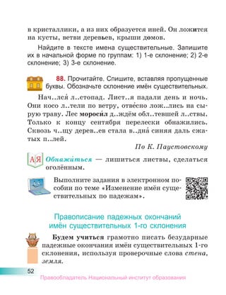 52
в кристаллики, а из них образуется иней. Он ложится
на кусты, ветви деревьев, крыши домов.
Найдите в тексте имена существительные. Запишите
их в начальной форме по группам: 1) 1-е склонение; 2) 2-е
склонение; 3) 3-е склонение.
88. Прочитайте. Спишите, вставляя пропущенные
буквы. Обозначьте склонение имён существительных.
Нач..лся́ л..стопад. Лист..я падали день и ночь.
Они косо л..тели по ветру, отве́сно лож..лись на сы-
рую траву. Лес мороси́л д..ждём обл..тевшей л..ствы.
Только к концу сентября перелески обнажились.
Сквозь ч..щу дерев..ев стала в..дна́ синяя даль сжа-
тых п..лей.
По К. Паустовскому
Обнажи́ться — лишиться листвы, сделаться
оголённым.
Выполните задания в электронном по-
собии по теме «Изменение имён суще-
ствительных по падежам».
Правописание падежных окончаний
имён существительных 1-го склонения
Будем учиться грамотно писать безударные
падежные окончания имён существительных 1-го
склонения, используя проверочные слова стена,
земля.
Правообладатель Национальный институт образования
 