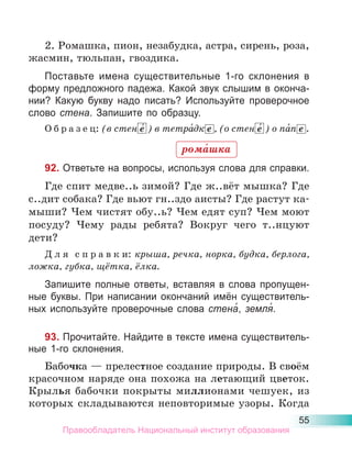 55
2. Ромашка, пион, незабудка, астра, сирень, роза,
жасмин, тюльпан, гвоздика.
Поставьте имена существительные 1-го склонения в
форму предложного падежа. Какой звук слышим в оконча-
нии? Какую букву надо писать? Используйте проверочное
слово стена. Запишите по образцу.
О б р а з е ц: (в стен е́ ) в тетра́дк е , (о стен е́ ) о па́п е .
92. Ответьте на вопросы, используя слова для справки.
Где спит медве..ь зимой? Где ж..вёт мышка? Где
с..дит собака? Где вьют гн..здо аисты? Где растут ка-
мыши? Чем чистят обу..ь? Чем едят суп? Чем моют
посуду? Чему рады ребята? Вокруг чего т..нцуют
дети?
Д л я с п р а в к и: крыша, речка, норка, будка, берлога,
ложка, губка, щётка, ёлка.
Запишите полные ответы, вставляя в слова пропущен-
ные буквы. При написании окончаний имён существитель-
ных используйте проверочные слова стена́, земля́.
93. Прочитайте. Найдите в тексте имена существитель-
ные 1-го склонения.
Бабочка — прелестное создание природы. В своём
красочном наряде она похожа на летающий цветок.
Крылья бабочки покрыты миллионами чешуек, из
которых складываются неповторимые узоры. Когда
рома́шка
Правообладатель Национальный институт образования
 