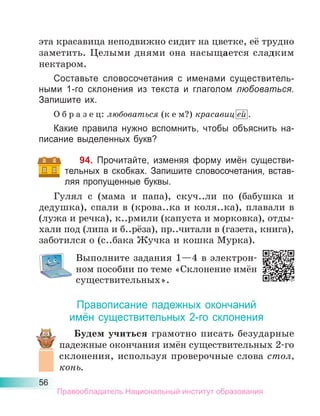 56
эта красавица неподвижно сидит на цветке, её трудно
заметить. Целыми днями она насыщается сладким
нектаром.
Составьте словосочетания с именами существитель-
ными 1-го склонения из текста и глаголом любоваться.
Запишите их.
О б р а з е ц: любоваться (к е м?) красавиц ей .
Какие правила нужно вспомнить, чтобы объяснить на-
писание выделенных букв?
94. Прочитайте, изменяя форму имён существи-
тельных в скобках. Запишите словосочетания, встав-
ляя пропущенные буквы.
Гулял с (мама и папа), скуч..ли по (бабушка и
дедушка), спали в (крова..ка и коля..ка), плавали в
(лужа и речка), к..рмили (капуста и морковка), отды-
хали под (липа и б..рёза), пр..читали в (газета, книга),
заботился о (с..бака Жучка и кошка Мурка).
Выполните задания 1—4 в электрон-
ном пособии по теме «Склонение имён
существительных».
Правописание падежных окончаний
имён существительных 2-го склонения
Будем учиться грамотно писать безударные
падежные окончания имён существительных 2-го
склонения, используя проверочные слова стол,
конь.
Правообладатель Национальный институт образования
 