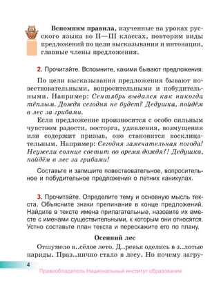 4
Вспомним правила, изученные на уроках рус-
ского языка во II—III классах, повторим виды
предложений по цели высказывания и интонации,
главные члены предложения.
2. Прочитайте. Вспомните, какими бывают предложения.
По цели высказывания предложения бывают по-
вествовательными, вопросительными и побудитель-
ными. Например: Сентябрь выдался как никогда
тёплым. Дождя сегодня не будет? Дедушка, пойдём
в лес за грибами.
Если предложение произносится с особо сильным
чувством радости, восторга, удивления, возмущения
или содержит призыв, оно становится восклица-
тельным. Например: Сегодня замечательная погода!
Неужели солнце светит во время дождя?! Дедушка,
пойдём в лес за грибами!
Составьте и запишите повествовательное, вопроситель-
ное и побудительное предложения о летних каникулах.
3. Прочитайте. Определите тему и основную мысль тек-
ста. Объясните знаки препинания в конце предложений.
Найдите в тексте имена прилагательные, назовите их вме-
сте с именами существительными, к которым они относятся.
Устно составьте план текста и перескажите его по плану.
Осенний лес
Отшумело в..сёлое лето. Д..ревья оделись в з..лотые
наряды. Праз..нично стало в лесу. Но почему загру-
Правообладатель Национальный институт образования
 
