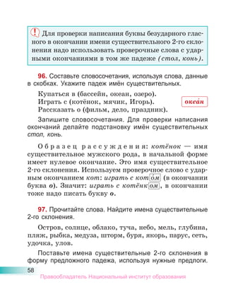 58
Для проверки написания буквы безударного глас-
ного в окончании имени существительного 2-го скло-
нения надо использовать проверочные слова с удар-
ными окончаниями в том же падеже (стол, конь).
96. Составьте словосочетания, используя слова, данные
в скобках. Укажите падеж имён существительных.
Купаться в (бассейн, океан, озеро).
Играть с (котёнок, мячик, Игорь).
Рассказать о (фильм, дело, праздник).
Запишите словосочетания. Для проверки написания
окончаний делайте подстановку имён существительных
стол, конь.
О б р а з е ц р а с с у ж д е н и я: котёнок — имя
существительное мужского рода, в начальной форме
имеет нулевое окончание. Это имя существительное
2-го склонения. Используем проверочное слово с удар-
ным окончанием кот: играть с кот о́м (в окончании
буква о). Значит: играть с котёнк ом , в окончании
тоже надо писать букву о.
97. Прочитайте слова. Найдите имена существительные
2-го склонения.
Остров, солнце, облако, туча, небо, мель, глубина,
пляж, рыбка, медуза, шторм, буря, якорь, парус, сеть,
удочка, улов.
Поставьте имена существительные 2-го склонения в
форму предложного падежа, используя нужные предлоги.
океа́н
Правообладатель Национальный институт образования
 