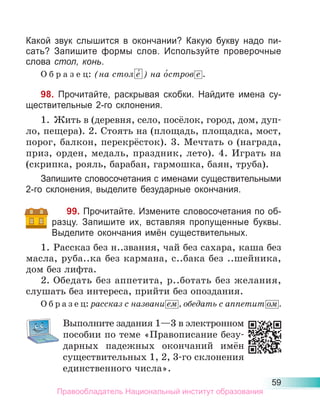 59
Какой звук слышится в окончании? Какую букву надо пи-
сать? Запишите формы слов. Используйте проверочные
слова стол, конь.
О б р а з е ц: (на стол е́ ) на о́стров е .
98. Прочитайте, раскрывая скобки. Найдите имена су-
ществительные 2-го склонения.
1. Жить в (деревня, село, посёлок, город, дом, дуп-
ло, пещера). 2. Стоять на (площадь, площадка, мост,
порог, балкон, перекрёсток). 3. Мечтать о (награда,
приз, орден, медаль, праздник, лето). 4. Играть на
(скрипка, рояль, барабан, гармошка, баян, труба).
Запишите словосочетания с именами существительными
2-го склонения, выделите безударные окончания.
99. Прочитайте. Измените словосочетания по об-
разцу. Запишите их, вставляя пропущенные буквы.
Выделите окончания имён существительных.
1. Рассказ без н..звания, чай без сахара, каша без
масла, руба..ка без кармана, с..бака без ..шейника,
дом без лифта.
2. Обедать без аппетита, р..ботать без желания,
слушать без интереса, прийти без опоздания.
О б р а з е ц: рассказ с названи ем , обедать с аппетит ом .
Выполните задания 1—3 в электронном
пособии по теме «Правописание безу-
дарных падежных окончаний имён
существительных 1, 2, 3-го склонения
единственного числа».
Правообладатель Национальный институт образования
 