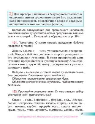 61
Для проверки написания безударного гласного в
окончании имени существительного 3-го склонения
надо использовать проверочное слово с ударным
окончанием в том же падеже (степь).
Составьте рассуждение для правильного написания
окончания имени существительного в предложении Машина
ехала по площад.. . Используйте образец (см. упр. 96).
101. Прочитайте. О каком «втором рождении» бабочки
говорится в тексте?
Жизнь бабочки — цепь удивительных превраще-
ний. Каждая бабочка до своего второго рождения —
это неуклюжая гусеница. В один прекрасный день
гусеница превращается в чудесную бабочку. Она сбра-
сывает свою старую оболочку, расправляет крылья и
взлетает в небо.
Найдите и выпишите из текста имена существительные
3-го склонения. Письменно просклоняйте их.
Объясните правописание выделенных букв.
Объясните значение слова неуклюжий, подберите к нему
синонимы.
102. Прочитайте словосочетания. От чего зависит выбор
окончаний имён прилагательных?
Сильн.. боль, серебрян.. медаль, бел.. лебедь,
больш.. скорость, стальн.. гвоздь, широк.. степь, вы-
сок.. насыпь, глубок.. прорубь, остр.. локоть, широк..
грудь, темн.. тень, душист.. шампунь, удобн.. обувь,
Правообладатель Национальный институт образования
 