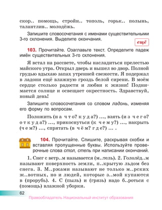 62
скор.. помощь, стройн.. тополь, горьк.. полынь,
талантлив.. молодёжь.
Запишите словосочетания с именами существительными
3-го склонения. Выделите окончания.
103. Прочитайте. Озаглавьте текст. Определите падеж
имён существительных 3-го склонения.
Я встал на рассвете, чтобы насладиться прелестью
майского утра. Открыл дверь и вышел во двор. Полной
грудью вдыхаю запах утренней свежести. Я подержал
в ладони ещё влажную гроздь белой сирени. В моём
сердце столько радости и любви к жизни! Подни-
мается солнце и освещает окрестность. Здравствуй,
новый день!
Запишите словосочетания со словом ладонь, изменяя
его форму по вопросам.
Положить (н а ч т о? к у д а?) ..., взять (и з ч е г о?
о т к у д а?) ..., прикоснуться (к ч е м у?) ..., накрыть
(ч е м?) ..., спрятать (в ч ё м? г д е?) ... .
104. Прочитайте. Спишите, раскрывая скобки и
вставляя пропущенные буквы. Используйте прове-
рочные слова стол, степь при написании окончаний.
1. Снег с ветр..м называется (м..тель). 2. Гололёд..м
называют поверхность земли, п..крытую льдом без
снега. 3. М..ржами называют не только м..рских
ж..вотных, но и людей, которые з..мой купаются
в (прорубь). 4. С (пыль) и (грязь) надо б..роться с
(помощь) влажной уборки.
ещё
Правообладатель Национальный институт образования
 