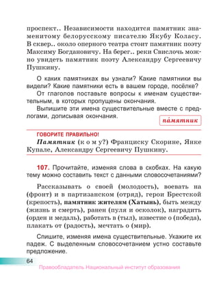 64
проспект.. Независимости находится памятник зна-
менитому белорусскому писателю Якубу Коласу.
В сквер.. около оперного театра стоит памятник поэту
Максиму Богдановичу. На берег.. реки Свислочь мож-
но увидеть памятник поэту Александру Сергеевичу
Пушкину.
О каких памятниках вы узнали? Какие памятники вы
видели? Какие памятники есть в вашем городе, посёлке?
От глаголов поставьте вопросы к именам существи-
тельным, в которых пропущены окончания.
Выпишите эти имена существительные вместе с пред-
логами, дописывая окончания.
ГОВОРИТЕ ПРАВИЛЬНО!
Памятник (к о м у?) Франциску Скорине, Янке
Купале, Александру Сергеевичу Пушкину.
107. Прочитайте, изменяя слова в скобках. На какую
тему можно составить текст с данными словосочетаниями?
Рассказывать о своей (молодость), воевать на
(фронт) и в партизанском (отряд), герои Брестской
(крепость), памятник жителям (Хатынь), быть между
(жизнь и смерть), ранен (пуля и осколок), наградить
(орден и медаль), работать в (тыл), известие о (победа),
плакать от (радость), мечтать о (мир).
Спишите, изменяя имена существительные. Укажите их
падеж. С выделенным словосочетанием устно составьте
предложение.
па́мятник
Правообладатель Национальный институт образования
 