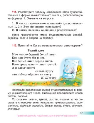 67
111. Рассмотрите таблицу «Склонение имён существи-
тельных в форме множественного числа», расположенную
на форзаце 1. Ответьте на вопросы.
1. В каких падежах окончания имён существитель-
ных 1, 2 и 3-го склонения совпадают?
2. В каких падежах окончания различаются?
Устно просклоняйте имена существительные города́,
дере́вни, сёла с опорой на таблицу.
112. Прочитайте. Как вы понимаете смысл стихотворения?
Белый цвет
Мне жалко бедный белый цвет.
Его как будто бы и нет.
Вот белый лист передо мной.
Всем сразу ясно — лист пустой.
А я вдруг вижу:
сквозь пургу
там лебедь мёрзнет на снегу...
И. Шевчук
Поставьте выделенные имена существительные в фор-
му множественного числа. Письменно просклоняйте слова
листы́, листья.
Со словами цветы, цвета́, листы, листья устно со-
ставьте словосочетания, используя прилагательные: аро-
матные, мрачные, полевые, белые, яркие, сухие, осенние,
кленовые.
Правообладатель Национальный институт образования
 