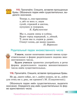 69
115. Прочитайте. Спишите, вставляя пропущенные
буквы. Обозначьте падеж имён существительных, вы-
делите окончания.
Теперь в..сна-красавица
з..вёт со всех к..нцов
гусей, стрижей и аистов,
кукушек и скворцов.
К. Кубилинскас
Мы п..садим липы и клёны.
Будет город нарядный, з..лёный.
Т..поля мы п..садим р..дами.
Станут площ..ди наши садами.
П. Воронько
Родительный падеж множественного числа
Узнаем, какие окончания имеют имена суще-
ствительные в форме родительного падежа мно-
жественного числа.
Будем учиться грамотно употреблять в речи
формы родительного падежа множественного
числа имён существительных.
116. Прочитайте. Спишите, вставляя пропущенные буквы.
Не др..зните собак, не г..няйте кошек, не ж..лейте
для птиц ни з..рна, ни крошек! (М. Пляцковский).
Обозначьте падеж имён существительных, выделите
окончания. Определите род имён существительных по фор-
ме единственного числа.
Правообладатель Национальный институт образования
 