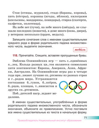 71
Стаи (птицы, журавли), стадо (бараны, коровы),
пять (сёстры), корзины (ягоды, яблоки), килограмм
(апельсины, мандарины, помидоры), стирка (скатерти,
салфетки, полотенца).
На небе нет (тучи), на небе много (звёзды), не слы-
шали последних (новости), в доме много (окна, двери),
у ветерана несколько (орден, медаль).
Запишите сочетания слов с именами существительными
среднего рода в форме родительного падежа множествен-
ного числа, выделите окончания.
118. Прочитайте. Спишите, вставляя пропущенные буквы.
Эмблема Олимпийских игр — пять с..единённых
к..лец. Кольца разных цв..тов являются символами
пяти континентов: Европы, Америки, Азии, Афри-
ки, Австралии. На Олимпийские игры раз в четыре
года при..зжают лучшие сп..ртсмены из разных стран
и г..родов мира. Устраиваются
состязания б..гунов, б..ксёров,
б..рцов, пловцов, т..ннисистов и
других сп..ртсменов.
Поб..дителей нагр..ждают ме-
далями.
В именах существительных, употреблённых в форме
родительного падежа множественного числа, обозначьте
окончания, объясните их правописание. Устно поставьте
все имена существительные из текста в начальную форму.
меда́ль
Правообладатель Национальный институт образования
 