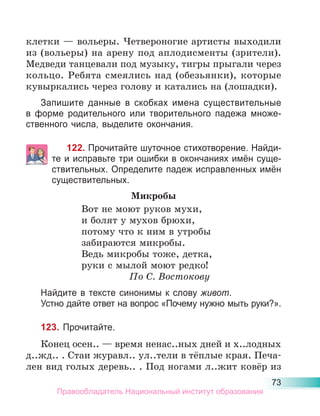 73
клетки — вольеры. Четвероногие артисты выходили
из (вольеры) на арену под аплодисменты (зрители).
Медведи танцевали под музыку, тигры прыгали через
кольцо. Ребята смеялись над (обезьянки), которые
кувыркались через голову и катались на (лошадки).
Запишите данные в скобках имена существительные
в форме родительного или творительного падежа множе-
ственного числа, выделите окончания.
122. Прочитайте шуточное стихотворение. Найди-
те и исправьте три ошибки в окончаниях имён суще-
ствительных. Определите падеж исправленных имён
существительных.
Микробы
Вот не моют руков мухи,
и болят у мухов брюхи,
потому что к ним в утробы
забираются микробы.
Ведь микробы тоже, детка,
руки с мылой моют редко!
По С. Востокову
Найдите в тексте синонимы к слову живот.
Устно дайте ответ на вопрос «Почему нужно мыть руки?».
123. Прочитайте.
Конец осен.. — время ненас..ных дней и х..лодных
д..жд.. . Стаи журавл.. ул..тели в тёплые края. Печа-
лен вид голых деревь.. . Под ногами л..жит ковёр из
Правообладатель Национальный институт образования
 