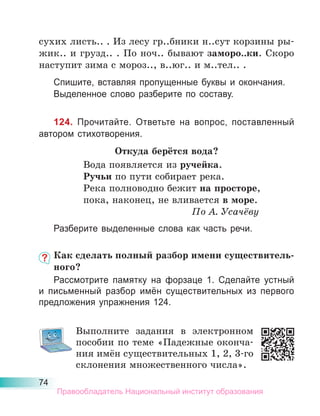 74
сухих листь.. . Из лесу гр..бники н..сут корзины ры-
жик.. и грузд.. . По ноч.. бывают заморо..ки. Скоро
наступит зима с мороз.., в..юг.. и м..тел.. .
Спишите, вставляя пропущенные буквы и окончания.
Выделенное слово разберите по составу.
124. Прочитайте. Ответьте на вопрос, поставленный
автором стихотворения.
Откуда берётся вода?
Вода появляется из ручейка.
Ручьи по пути собирает река.
Река полноводно бежит на просторе,
пока, наконец, не вливается в море.
По А. Усачёву
Разберите выделенные слова как часть речи.
Как сделать полный разбор имени существитель-
ного?
Рассмотрите памятку на форзаце 1. Сделайте устный
и письменный разбор имён существительных из первого
предложения упражнения 124.
Выполните задания в электронном
пособии по теме «Падежные оконча-
ния имён существительных 1, 2, 3-го
склонения множественного числа».
Правообладатель Национальный институт образования
 